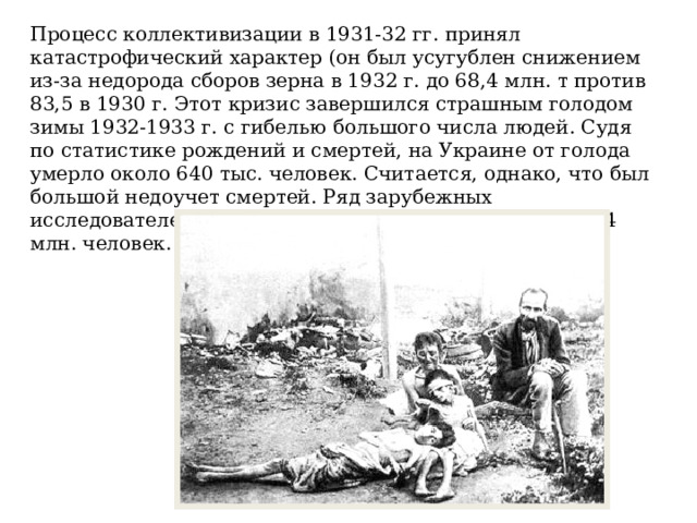 Процесс коллективизации в 1931-32 гг. принял катастрофический характер (он был усугублен снижением из-за недорода сборов зерна в 1932 г. до 68,4 млн. т против 83,5 в 1930 г. Этот кризис завершился страшным голодом зимы 1932-1933 г. с гибелью большого числа людей. Судя по статистике рождений и смертей, на Украине от голода умерло около 640 тыс. человек. Считается, однако, что был большой недоучет смертей. Ряд зарубежных исследователей считают, что всего от голода умерло 3-4 млн. человек. 