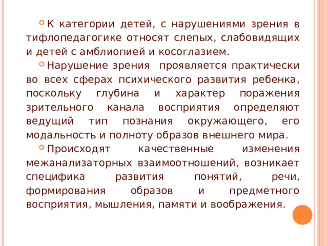 К категории детей, с нарушениями зрения в тифлопедагогике относят слепых, слабовидящих и детей с амблиопией и косоглазием. Нарушение зрения проявляется практически во всех сферах психического развития ребенка, поскольку глубина и характер поражения зрительного канала восприятия определяют ведущий тип познания окружающего, его модальность и полноту образов внешнего мира. Происходят качественные изменения межанализаторных взаимоотношений, возникает специфика развития понятий, речи, формирования образов и предметного восприятия, мышления, памяти и воображения. 