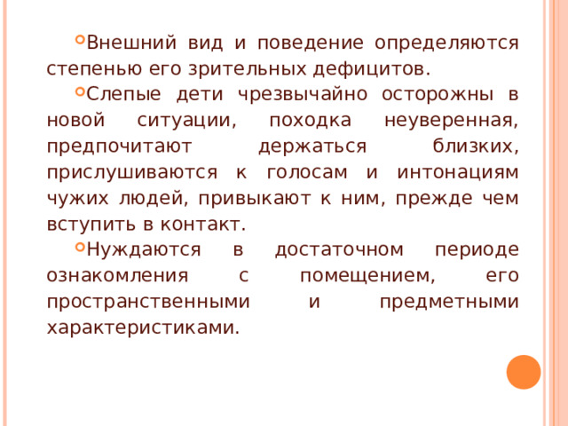 Внешний вид и поведение определяются степенью его зрительных дефицитов. Слепые дети чрезвычайно осторожны в новой ситуации, походка неуверенная, предпочитают держаться близких, прислушиваются к голосам и интонациям чужих людей, привыкают к ним, прежде чем вступить в контакт. Нуждаются в достаточном периоде ознакомления с помещением, его пространственными и предметными характеристиками.   