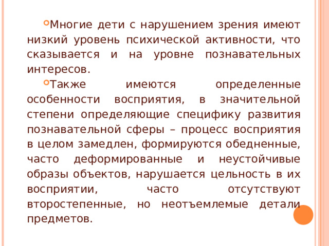 Многие дети с нарушением зрения имеют низкий уровень психической активности, что сказывается и на уровне познавательных интересов. Также имеются определенные особенности восприятия, в значительной степени определяющие специфику развития познавательной сферы – процесс восприятия в целом замедлен, формируются обедненные, часто деформированные и неустойчивые образы объектов, нарушается цельность в их восприятии, часто отсутствуют второстепенные, но неотъемлемые детали предметов. 