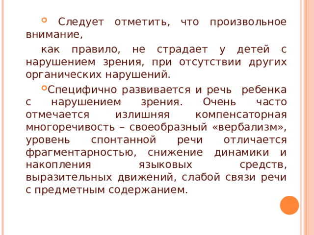  Следует отметить, что произвольное внимание, как правило, не страдает у детей с нарушением зрения, при отсутствии других органических нарушений. Специфично развивается и речь ребенка с нарушением зрения. Очень часто отмечается излишняя компенсаторная многоречивость – своеобразный «вербализм», уровень спонтанной речи отличается фрагментарностью, снижение динамики и накопления языковых средств, выразительных движений, слабой связи речи с предметным содержанием.  