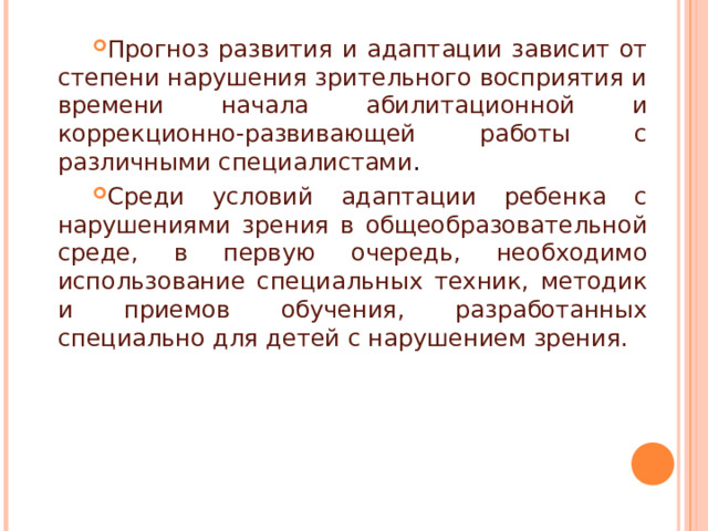 Прогноз развития и адаптации зависит от степени нарушения зрительного восприятия и времени начала абилитационной и коррекционно-развивающей работы с различными специалистами . Среди условий адаптации ребенка с нарушениями зрения в общеобразовательной среде, в первую очередь, необходимо использование специальных техник, методик и приемов обучения, разработанных специально для детей с нарушением зрения. 