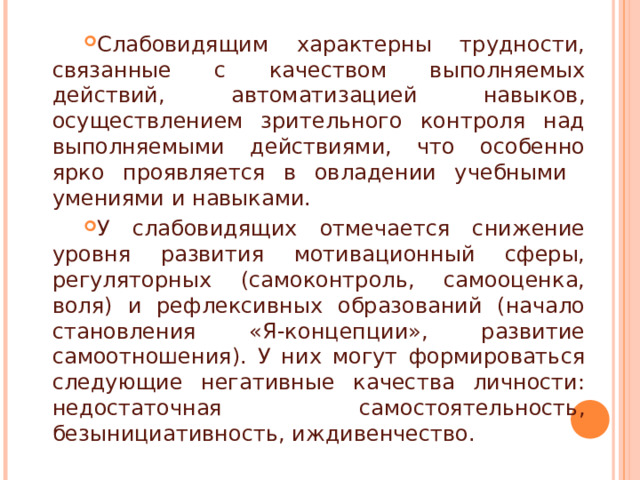 Слабовидящим характерны трудности, связанные с качеством выполняемых действий, автоматизацией навыков, осуществлением зрительного контроля над выполняемыми действиями, что особенно ярко проявляется в овладении учебными умениями и навыками. У слабовидящих отмечается снижение уровня развития мотивационный сферы, регуляторных (самоконтроль, самооценка, воля) и рефлексивных образований (начало становления «Я-концепции», развитие самоотношения). У них могут формироваться следующие негативные качества личности: недостаточная самостоятельность, безынициативность, иждивенчество.   