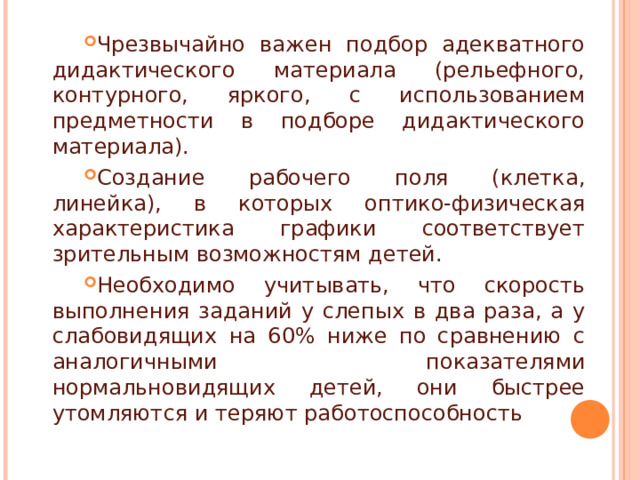 Чрезвычайно важен подбор адекватного дидактического материала (рельефного, контурного, яркого, с использованием предметности в подборе дидактического материала). Создание рабочего поля (клетка, линейка), в которых оптико-физическая характеристика графики соответствует зрительным возможностям детей. Необходимо учитывать, что скорость выполнения заданий у слепых в два раза, а у слабовидящих на 60% ниже по сравнению с аналогичными показателями нормальновидящих детей, они быстрее утомляются и теряют работоспособность  