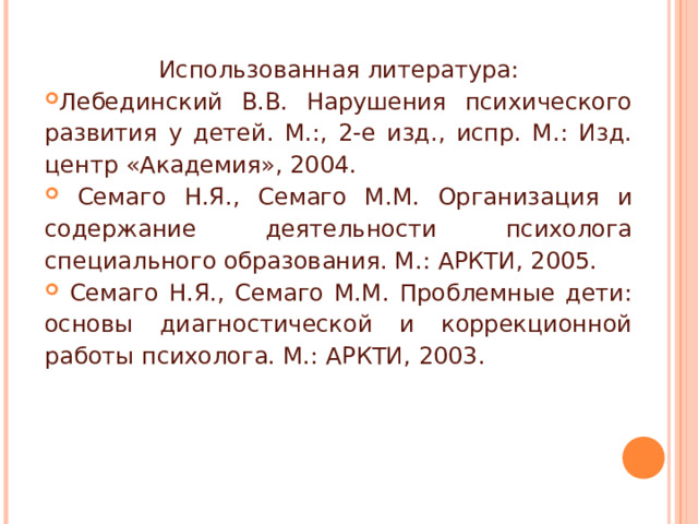 Использованная литература: Лебединский В.В. Нарушения психического развития у детей. М.:, 2-е изд., испр. М.: Изд. центр «Академия», 2004.  Семаго Н.Я., Семаго М.М. Организация и содержание деятельности психолога специального образования. М.: АРКТИ, 2005.  Семаго Н.Я., Семаго М.М. Проблемные дети: основы диагностической и коррекционной работы психолога. М.: АРКТИ, 2003. 