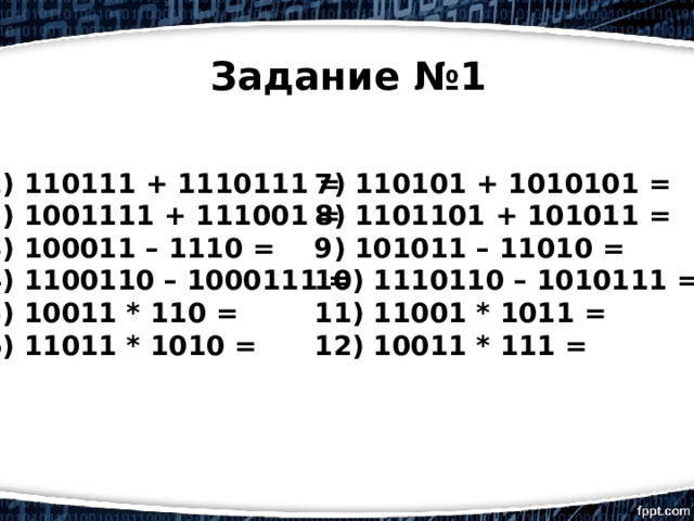 Задание №1 1) 110111 + 1110111 = 7) 110101 + 1010101 = 2) 1001111 + 111001 = 8) 1101101 + 101011 = 3) 100011 – 1110 = 9) 101011 – 11010 = 4) 1100110 – 1000111 = 10) 1110110 – 1010111 = 5) 10011 * 110 = 11) 11001 * 1011 = 6) 11011 * 1010 = 12) 10011 * 111 = 