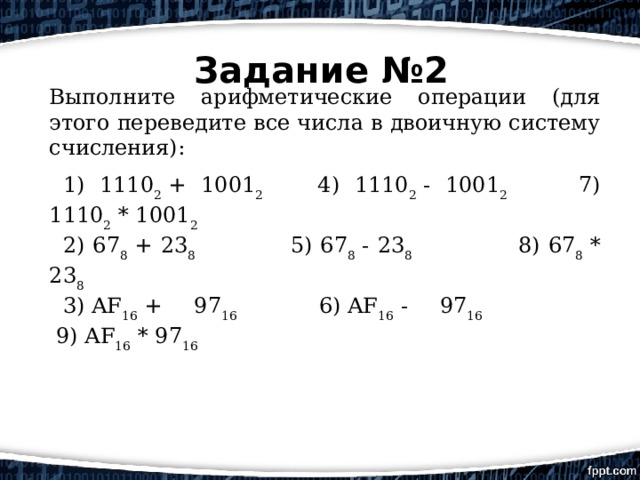 Задание №2 Выполните арифметические операции (для этого переведите все числа в двоичную систему счисления):    1) 1110 2  + 1001 2         4) 1110 2  - 1001 2      7) 1110 2  * 1001 2           2) 67 8  + 23 8                       5) 67 8  - 23 8              8) 67 8  * 23 8                   3) AF 16  + 97 16             6) AF 16  - 97 16           9) AF 16  * 97 16               