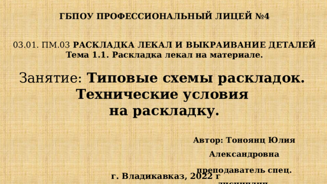 ГБПОУ ПРОФЕССИОНАЛЬНЫЙ ЛИЦЕЙ №4 03.01. ПМ.03 РАСКЛАДКА ЛЕКАЛ И ВЫКРАИВАНИЕ ДЕТАЛЕЙ  Тема 1.1. Раскладка лекал на материале.   Занятие: Типовые схемы раскладок.  Технические условия  на раскладку. Автор: Тоноянц Юлия Александровна преподаватель спец. дисциплин   г. Владикавказ, 2022 г  