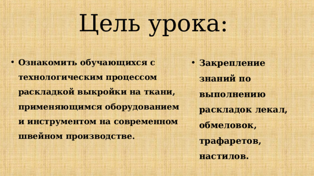 Цель урока: Закрепление знаний по выполнению раскладок лекал, обмеловок, трафаретов, настилов.  Ознакомить обучающихся с технологическим процессом раскладкой выкройки на ткани, применяющимся оборудованием и инструментом на современном швейном производстве. 