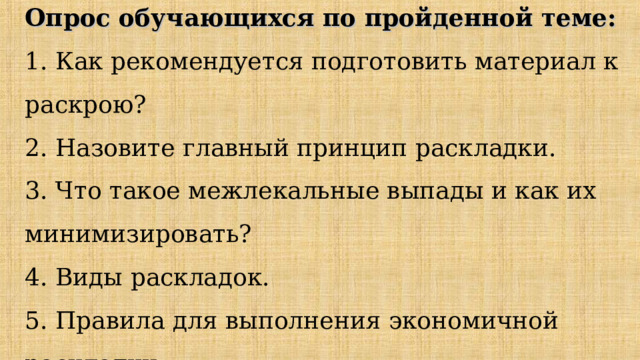 Опрос обучающихся по пройденной теме:  1. Как рекомендуется подготовить материал к раскрою?  2. Назовите главный принцип раскладки.  3. Что такое межлекальные выпады и как их минимизировать?  4. Виды раскладок.  5. Правила для выполнения экономичной раскладки. 