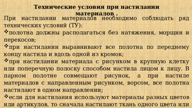 Технические условия при настилании материалов . При настилании материалов необходимо соблюдать ряд технических условий (ТУ): полотна должны располагаться без натяжения, морщин и перекосов; при настилании выравнивают все полотна по переднему концу настила и вдоль одной из кромок; при настилании материала с рисунком в крупную клетку или поперечную полоску способом настила лицом к лицу. В парном полотне совмещают рисунок, а при настиле материалов с направленным рисунком, ворсом, все полотна настилают в одном направлении; если для настилания используют материалы разных цветов или артикулов, то сначала настилают ткань одного цвета или артикула, а затем другие. Полотна ни в коем случае не смешивают. 