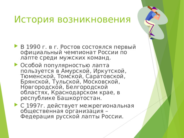 История возникновения В 1990 г. в г. Ростов состоялся первый официальный чемпионат России по лапте среди мужских команд. Особой популярностью лапта пользуется в Амурской, Иркутской, Тюменской, Томской, Саратовской, Брянской, Тульской, Московской, Новгородской, Белгородской областях, Краснодарском крае, в республике Башкортостан. С 1997г. действует межрегиональная общественная организация – Федерация русской лапты России. 