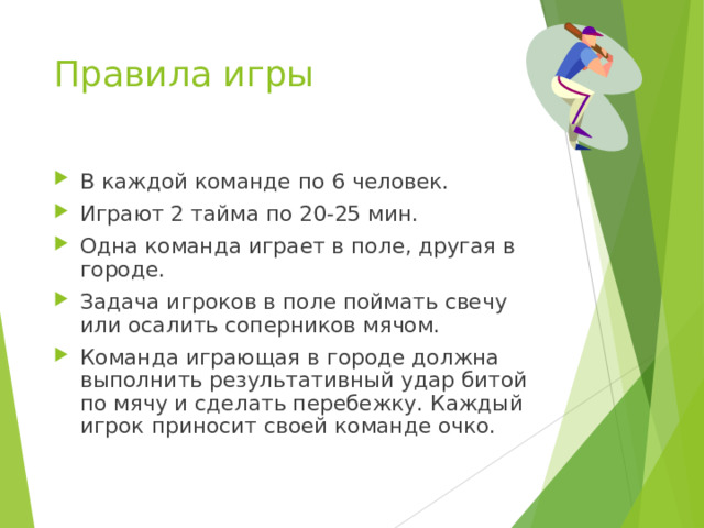 Правила игры В каждой команде по 6 человек. Играют 2 тайма по 20-25 мин. Одна команда играет в поле, другая в городе. Задача игроков в поле поймать свечу или осалить соперников мячом. Команда играющая в городе должна выполнить результативный удар битой по мячу и сделать перебежку. Каждый игрок приносит своей команде очко. 