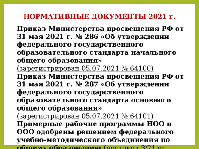 НОРМАТИВНЫЕ ДОКУМЕНТЫ 2021 г. Приказ Министерства просвещения РФ от 31 мая 2021 г. № 286 «Об утверждении федерального государственного образовательного стандарта начального общего образования»  ( зарегистрирован 05.07.2021 № 64100) Приказ Министерства просвещения РФ от 31 мая 2021 г. № 287 «Об утверждении федерального государственного образовательного стандарта основного общего образования»  ( зарегистрирован 05.07.2021 № 64101) Примерные рабочие программы НОО и ООО одобрены решением федерального учебно-методического объединения по общему образованию (протокол 3/21 от 27.09.2021 г.  ). 