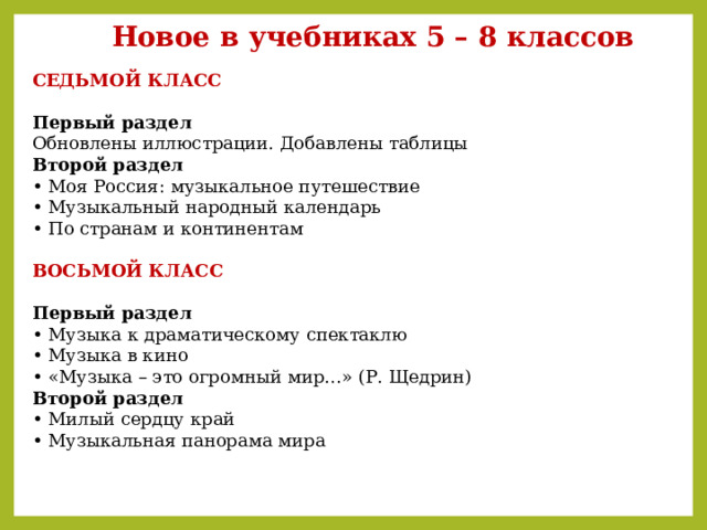 Новое в учебниках 5 – 8 классов СЕДЬМОЙ КЛАСС  Первый раздел  Обновлены иллюстрации. Добавлены таблицы  Второй раздел  • Моя Россия: музыкальное путешествие  • Музыкальный народный календарь  • По странам и континентам   ВОСЬМОЙ КЛАСС   Первый раздел  • Музыка к драматическому спектаклю  • Музыка в кино  • «Музыка – это огромный мир…» (Р. Щедрин)  Второй раздел  • Милый сердцу край  • Музыкальная панорама мира   