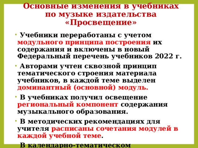 Основные изменения в учебниках по музыке издательства «Просвещение»  Учебники переработаны с учетом модульного принципа построения их содержания и включены в новый Федеральный перечень учебников 2022 г.  Авторами учтен сквозной принцип тематического строения материала учебников, в каждой теме выделен доминантный (основной) модуль.  В учебниках получил освещение региональный компонент содержания музыкального образования.   В методических рекомендациях для учителя расписаны сочетания модулей в каждой учебной теме .  В календарно-тематическом планировании также указаны модули, темы, виды практической деятельности школьников . 