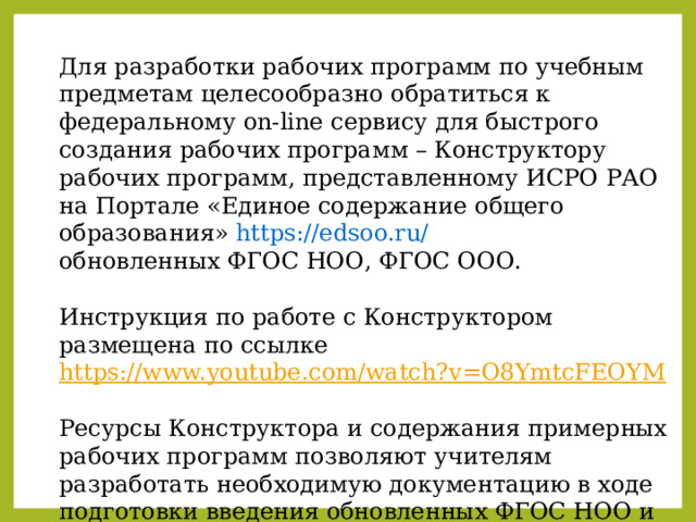 Для разработки рабочих программ по учебным предметам целесообразно обратиться к федеральному on-line сервису для быстрого создания рабочих программ – Конструктору рабочих программ, представленному ИСРО РАО на Портале «Единое содержание общего образования» https://edsoo.ru/  обновленных ФГОС НОО, ФГОС ООО.  Инструкция по работе с Конструктором размещена по ссылке https://www.youtube.com/watch?v=O8YmtcFEOYM Ресурсы Конструктора и содержания примерных рабочих программ позволяют учителям разработать необходимую документацию в ходе подготовки введения обновленных ФГОС НОО и ООО 