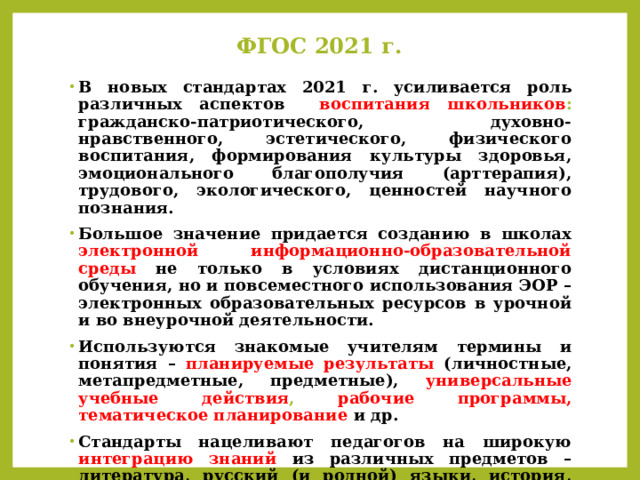 ФГОС 2021 г. В новых стандартах 2021 г. усиливается роль различных аспектов воспитания школьников : гражданско-патриотического, духовно-нравственного, эстетического, физического воспитания, формирования культуры здоровья, эмоционального благополучия (арттерапия), трудового, экологического, ценностей научного познания. Большое значение придается созданию в школах электронной информационно-образовательной среды  не только в условиях дистанционного обучения, но и повсеместного использования ЭОР – электронных образовательных ресурсов в урочной и во внеурочной деятельности. Используются знакомые учителям термины и понятия – планируемые результаты (личностные, метапредметные, предметные), универсальные учебные действия , рабочие программы, тематическое планирование  и др. Стандарты нацеливают педагогов на широкую интеграцию знаний  из различных предметов – литература, русский (и родной) языки, история, география, ОРКСЭ, музыка, изобразительное искусство и др. 