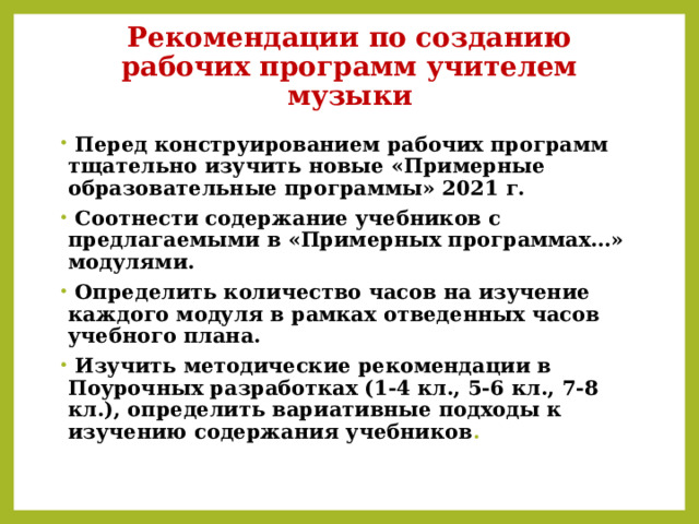 Рекомендации по созданию рабочих программ учителем музыки  Перед конструированием рабочих программ тщательно изучить новые «Примерные образовательные программы» 2021 г.  Соотнести содержание учебников с предлагаемыми в «Примерных программах…» модулями.  Определить количество часов на изучение каждого модуля в рамках отведенных часов учебного плана.  Изучить методические рекомендации в Поурочных разработках (1-4 кл., 5-6 кл., 7-8 кл.), определить вариативные подходы к изучению содержания учебников . 