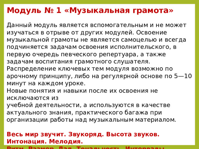 Mодуль № 1 «Музыкальная грамота»  Данный модуль является вспомогательным и не может изучаться в отрыве от других модулей. Освоение музыкальной грамоты не является самоцелью и всегда подчиняется задачам освоения исполнительского, в первую очередь певческого репертуара, а также задачам воспитания грамотного слушателя. Распределение ключевых тем модуля возможно по арочному принципу, либо на регулярной основе по 5—10 минут на каждом уроке. Новые понятия и навыки после их освоения не исключаются из  учебной деятельности, а используются в качестве актуального знания, практического багажа при организации работы над музыкальным материалом.  Весь мир звучит. Звукоряд. Высота звуков. Интонация. Мелодия.  Ритм. Размер. Лад. Тональность. Интервалы. Гармония.  Дополнительные обозначения в нотах. Музыкальный язык.  Музыкальная форма (песня).  