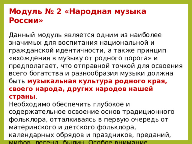 Модуль № 2 «Народная музыка России»  Данный модуль является одним из наиболее значимых для воспитания национальной и гражданской идентичности, а также принцип «вхождения в музыку от родного порога» и предполагает, что отправной точкой для освоения всего богатства и разнообразия музыки должна быть музыкальная культура родного края, своего народа, других народов нашей страны .  Необходимо обеспечить глубокое и содержательное освоение основ традиционного фольклора, отталкиваясь в первую очередь от материнского и детского фольклора, календарных обрядов и праздников, преданий, мифов, легенд, былин. Особое внимание необходимо уделить подлинному, аутентичному звучанию народной музыки, научить детей отличать настоящую народную музыку от эстрадных шоу-программ, эксплуатирующих фольклорный колорит.    