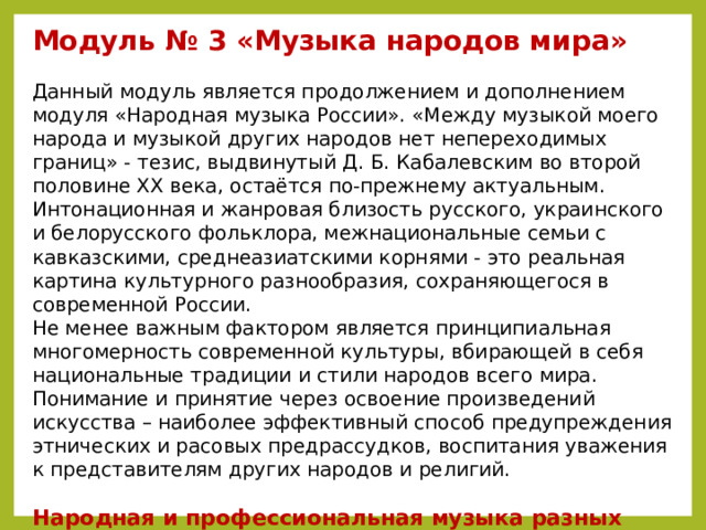 Модуль № 3 «Музыка народов мира»  Данный модуль является продолжением и дополнением модуля «Народная музыка России». «Между музыкой моего народа и музыкой других народов нет непереходимых границ» - тезис, выдвинутый Д. Б. Кабалевским во второй половине ХХ века, остаётся по-прежнему актуальным. Интонационная и жанровая близость русского, украинского и белорусского фольклора, межнациональные семьи с кавказскими, среднеазиатскими корнями - это реальная картина культурного разнообразия, сохраняющегося в современной России.  Не менее важным фактором является принципиальная многомерность современной культуры, вбирающей в себя национальные традиции и стили народов всего мира. Понимание и принятие через освоение произведений искусства – наиболее эффективный способ предупреждения этнических и расовых предрассудков, воспитания уважения к представителям других народов и религий.  Народная и профессиональная музыка разных стран мира, ее отличительные особенности. Культурные связи между странами и континентами. Музыка мира – диалог культур.  