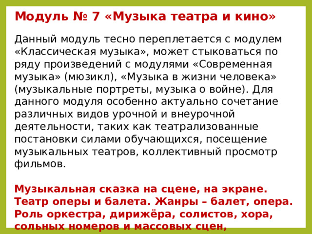 Модуль № 7 «Музыка театра и кино»  Данный модуль тесно переплетается с модулем «Классическая музыка», может стыковаться по ряду произведений с модулями «Современная музыка» (мюзикл), «Музыка в жизни человека» (музыкальные портреты, музыка о войне). Для данного модуля особенно актуально сочетание различных видов урочной и внеурочной деятельности, таких как театрализованные постановки силами обучающихся, посещение музыкальных театров, коллективный просмотр фильмов.   Музыкальная сказка на сцене, на экране. Театр оперы и балета. Жанры – балет, опера. Роль оркестра, дирижёра, солистов, хора, сольных номеров и массовых сцен, художников, декораторов, костюмеров. Сюжет (либретто). Мюзикл. Оперетта. Патриотическая и народная тема в театре и кино.  