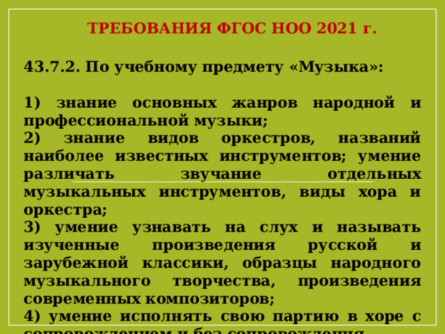 ТРЕБОВАНИЯ ФГОС НОО 2021 г. 43.7.2. По учебному предмету «Музыка»: 1) знание основных жанров народной и профессиональной музыки; 2) знание видов оркестров, названий наиболее известных инструментов; умение различать звучание отдельных музыкальных инструментов, виды хора и оркестра; 3) умение узнавать на слух и называть изученные произведения русской и зарубежной классики, образцы народного музыкального творчества, произведения современных композиторов; 4) умение исполнять свою партию в хоре с сопровождением и без сопровождения. 