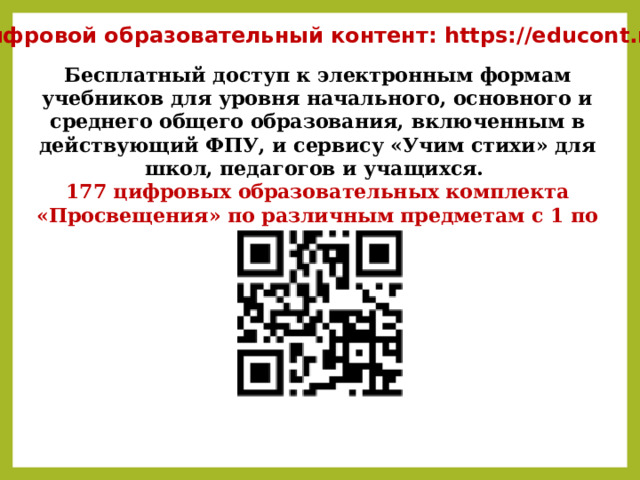 Цифровой образовательный контент: https://educont.ru/ Бесплатный доступ к электронным формам учебников для уровня начального, основного и среднего общего образования, включенным в действующий ФПУ, и сервису «Учим стихи» для школ, педагогов и учащихся. 177 цифровых образовательных комплекта «Просвещения» по различным предметам с 1 по 11 классы 
