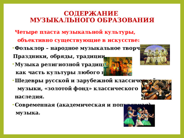 СОДЕРЖАНИЕ  МУЗЫКАЛЬНОГО ОБРАЗОВАНИЯ  Четыре пласта музыкальной культуры,  объективно существующие в искусстве: Фольклор – народное музыкальное творчество.  Праздники, обряды, традиции. Музыка религиозной традиции,  как часть культуры любого народа. Шедевры русской и зарубежной классической  музыки, «золотой фонд» классического  наследия. Современная (академическая и популярная)  музыка. 