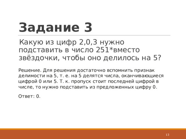 Задание 3 Какую из цифр 2,0,3 нужно подставить в число 251*вместо звёздочки, чтобы оно делилось на 5?  Решение. Для решения достаточно вспомнить признак делимости на 5, т. е. на 5 делятся числа, оканчивающиеся цифрой 0 или 5. Т. к. пропуск стоит последней цифрой в числе, то нужно подставить из предложенных цифру 0. Ответ: 0.  
