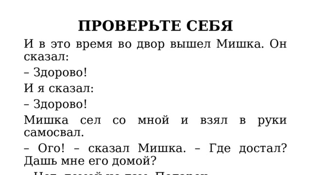 ПРОВЕРЬТЕ СЕБЯ И в это время во двор вышел Мишка. Он сказал:  – Здорово!  И я сказал:  – Здорово!  Мишка сел со мной и взял в руки самосвал.  – Ого! – сказал Мишка. – Где достал? Дашь мне его домой?  – Нет, домой не дам. Подарок. 