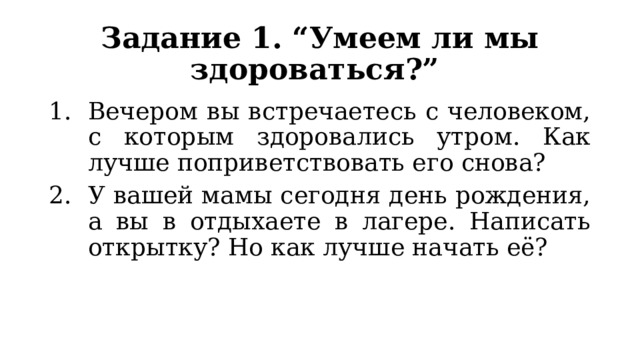 Задание 1. “Умеем ли мы здороваться?” Вечером вы встречаетесь с человеком, с которым здоровались утром. Как лучше поприветствовать его снова? У вашей мамы сегодня день рождения, а вы в отдыхаете в лагере. Написать открытку? Но как лучше начать её? 