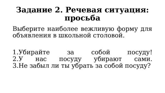 Задание 2. Речевая ситуация: просьба Выберите наиболее вежливую форму для объявления в школьной столовой. 1.Убирайте за собой посуду!  2.У нас посуду убирают сами.  3.Не забыл ли ты убрать за собой посуду? 