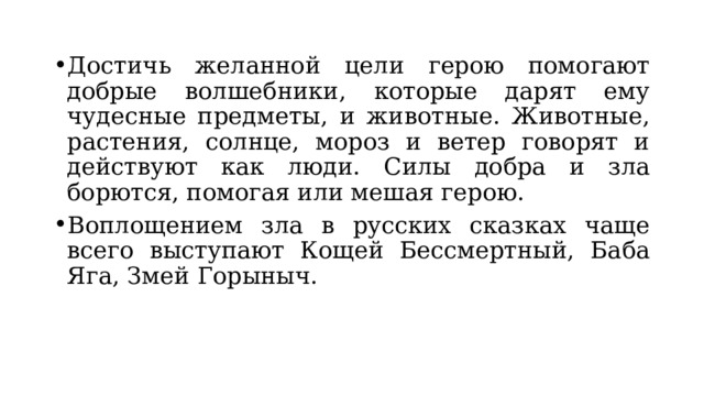 Достичь желанной цели герою помогают добрые волшебники, которые дарят ему чудесные предметы, и животные. Животные, растения, солнце, мороз и ветер говорят и действуют как люди. Силы добра и зла борются, помогая или мешая герою. Воплощением зла в русских сказках чаще всего выступают Кощей Бессмертный, Баба Яга, Змей Горыныч. 