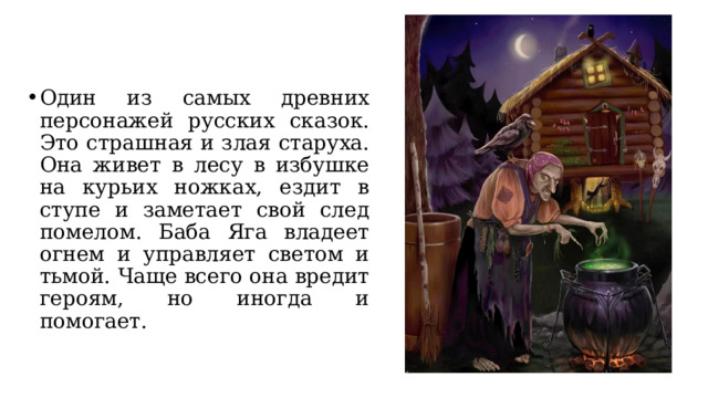 Один из самых древних персонажей русских сказок. Это страшная и злая старуха. Она живет в лесу в избушке на курьих ножках, ездит в ступе и заметает свой след помелом. Баба Яга владеет огнем и управляет светом и тьмой. Чаще всего она вредит героям, но иногда и помогает. 