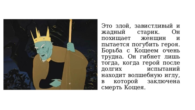 Это злой, завистливый и жадный старик. Он похищает женщин и пытается погубить героя. Борьба с Кощеем очень трудна. Он гибнет лишь тогда, когда герой после долгих испытаний находит волшебную иглу, в которой заключена смерть Кощея. 