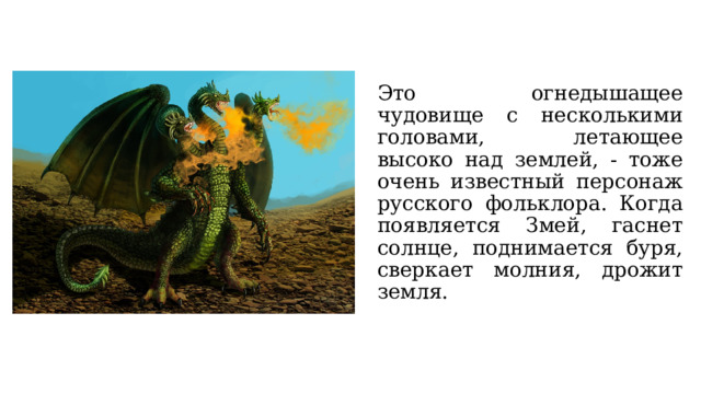 Это огнедышащее чудовище с несколькими головами, летающее высоко над землей, - тоже очень известный персонаж русского фольклора. Когда появляется Змей, гаснет солнце, поднимается буря, сверкает молния, дрожит земля. 