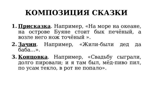 КОМПОЗИЦИЯ СКАЗКИ Присказка . Например, «На море на океане, на острове Буяне стоит бык печёный, а возле него нож точёный ». Зачин . Например, «Жили-были дед да баба…». Концовка . Например, «Свадьбу сыграли, долго пировали; и я там был, мёд-пиво пил, по усам текло, в рот не попало». 
