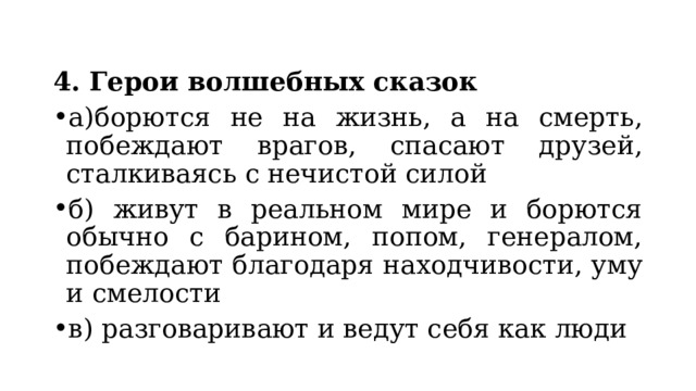 4. Герои волшебных сказок а)борются не на жизнь, а на смерть, побеждают врагов, спасают друзей, сталкиваясь с нечистой силой б) живут в реальном мире и борются обычно с барином, попом, генералом, побеждают благодаря находчивости, уму и смелости в) разговаривают и ведут себя как люди 