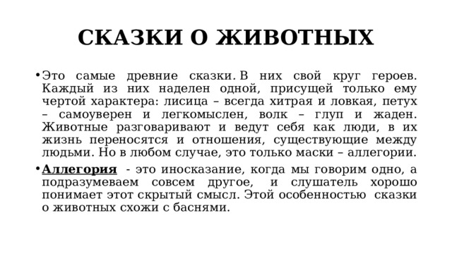 СКАЗКИ О ЖИВОТНЫХ Это самые древние сказки .  В них свой круг героев. Каждый из них наделен одной, присущей только ему чертой характера: лисица – всегда хитрая и ловкая, петух – самоуверен и легкомыслен, волк – глуп и жаден. Животные разговаривают и ведут себя как люди, в их жизнь переносятся и отношения, существующие между людьми.  Но в любом случае, это только маски – аллегории. Аллегория   - это иносказание, когда мы говорим одно, а подразумеваем совсем другое,  и слушатель хорошо понимает этот скрытый смысл. Этой особенностью  сказки о животных схожи с баснями. 