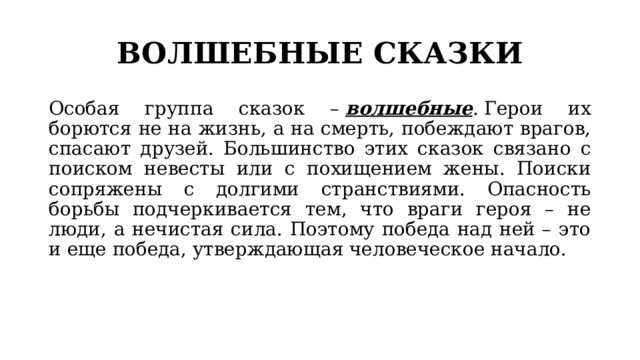 ВОЛШЕБНЫЕ СКАЗКИ Особая группа сказок –  волшебные .  Герои их борются не на жизнь, а на смерть, побеждают врагов, спасают друзей. Большинство этих сказок связано с поиском невесты или с похищением жены. Поиски сопряжены с долгими странствиями. Опасность борьбы подчеркивается тем, что враги героя – не люди, а нечистая сила. Поэтому победа над ней – это и еще победа, утверждающая человеческое начало. 