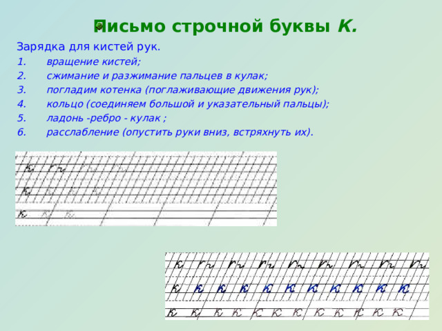  Письмо строчной буквы К. Зарядка для кистей рук. вращение кистей; сжимание и разжимание пальцев в кулак; погладим котенка (поглаживающие движения рук); кольцо (соединяем большой и указательный пальцы); ладонь -ребро - кулак ; расслабление (опустить руки вниз, встряхнуть их). 