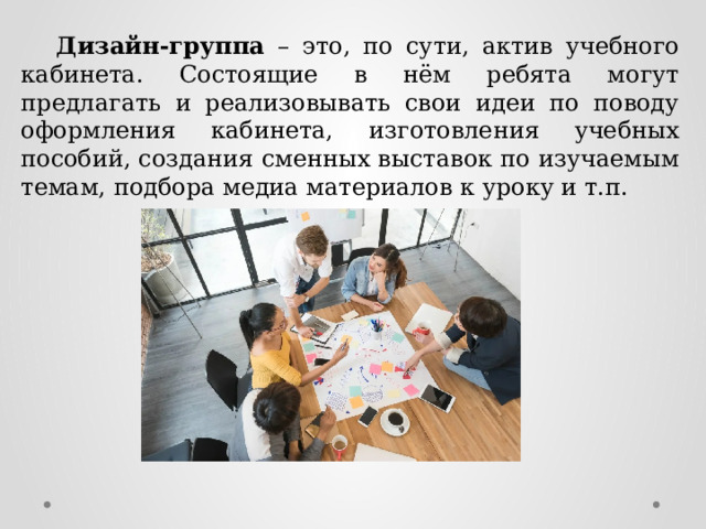  Дизайн-группа – это, по сути, актив учебного кабинета. Состоящие в нём ребята могут предлагать и реализовывать свои идеи по поводу оформления кабинета, изготовления учебных пособий, создания сменных выставок по изучаемым темам, подбора медиа материалов к уроку и т.п. 