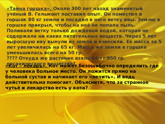   «Тайна горшка».  Около 300 лет назад знаменитый учёный В. Гельмонт поставил опыт. Он поместил в горшок 80 кг земли и посадил в него ветку ивы. Землю в горшке прикрыл, чтобы на неё не попала пыль. Поливали ветку только дождевой водой, которая не содержала ни каких питательных веществ. Через 5 лет выросшую иву вынули из земли и взвесили. Её масса за 5 лет увеличилась на 65 кг. Масса же земли в горшке уменьшилась всего на 50 гр. ???? Откуда же растение взяло 64 кг 950 гр. органического вещества?      «Кот – лекарь».  Кот может безошибочно определить где у человека больное место. Он ложится прямо на больной сустав и начинает его «лечить». И ведь действительно помогает. Объясните, что за странное чутьё и лекарство есть у кота?      