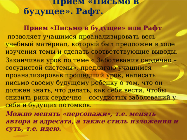  Прием «Письмо в будущее». Рафт. Прием «Письмо в будущее» или Рафт  позволяет учащимся проанализировать весь учебный материал, который был предложен в ходе изучения темы и сделать соответствующие выводы. Заканчивая урок по теме « Заболевания сердечно – сосудистой системы», предлагаю учащимся проанализировав прошедший урок, написать письмо своему будущему ребенку о том, что он должен знать, что делать, как себя вести, чтобы снизить риск сердечно – сосудистых заболеваний у себя и будущих потомков. Можно менять «персонажи», т.е. менять автора и адресата, а также стиль изложения и суть, т.е. идею. 