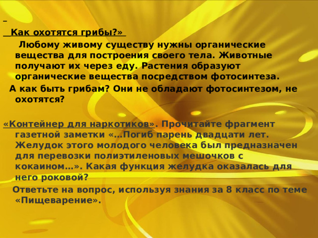   Как охотятся грибы?»   Любому живому существу нужны органические вещества для построения своего тела. Животные получают их через еду. Растения образуют органические вещества посредством фотосинтеза.  А как быть грибам? Они не обладают фотосинтезом, не охотятся?  «Контейнер для наркотиков» . Прочитайте фрагмент газетной заметки «…Погиб парень двадцати лет. Желудок этого молодого человека был предназначен для перевозки полиэтиленовых мешочков с кокаином…». Какая функция желудка оказалась для него роковой?  Ответьте на вопрос, используя знания за 8 класс по теме «Пищеварение». 