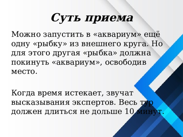 Суть приема Можно запустить в «аквариум» ещё одну «рыбку» из внешнего круга. Но для этого другая «рыбка» должна покинуть «аквариум», освободив место. Когда время истекает, звучат высказывания экспертов. Весь тур должен длиться не дольше 10 минут. 