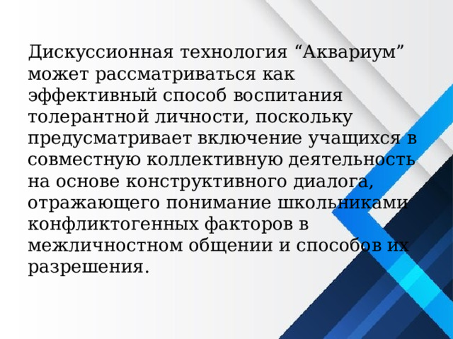 Дискуссионная технология “Аквариум” может рассматриваться как эффективный способ воспитания толерантной личности, поскольку предусматривает включение учащихся в совместную коллективную деятельность на основе конструктивного диалога, отражающего понимание школьниками конфликтогенных факторов в межличностном общении и способов их разрешения. 