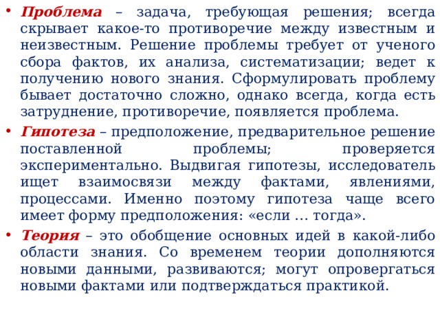 Проблема – задача, требующая решения; всегда скрывает какое-то противоречие между известным и неизвестным. Решение проблемы требует от ученого сбора фактов, их анализа, систематизации; ведет к получению нового знания. Сформулировать проблему бывает достаточно сложно, однако всегда, когда есть затруднение, противоречие, появляется проблема. Гипотеза – предположение, предварительное решение поставленной проблемы; проверяется экспериментально. Выдвигая гипотезы, исследователь ищет взаимосвязи между фактами, явлениями, процессами. Именно поэтому гипотеза чаще всего имеет форму предположения: «если … тогда». Теория – это обобщение основных идей в какой-либо области знания. Со временем теории дополняются новыми данными, развиваются; могут опровергаться новыми фактами или подтверждаться практикой. 